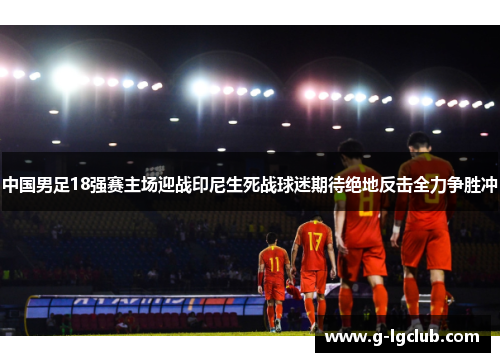 中国男足18强赛主场迎战印尼生死战球迷期待绝地反击全力争胜冲 中国男足18强赛主场迎战印尼生死战球迷期待绝地反击全力争胜冲