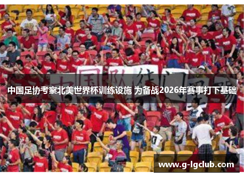 中国足协考察北美世界杯训练设施 为备战2026年赛事打下基础 中国足协考察北美世界杯训练设施 为备战2026年赛事打下基础
