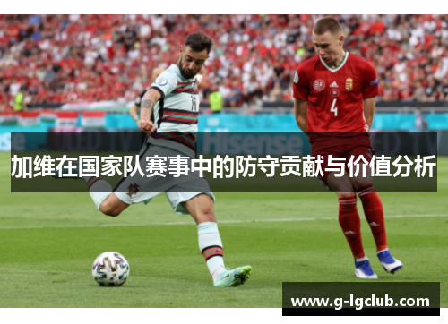 加维在国家队赛事中的防守贡献与价值分析