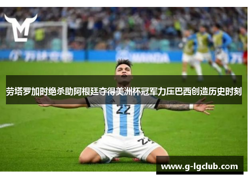 劳塔罗加时绝杀助阿根廷夺得美洲杯冠军力压巴西创造历史时刻 劳塔罗加时绝杀助阿根廷夺得美洲杯冠军力压巴西创造历史时刻