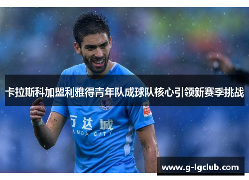 卡拉斯科加盟利雅得青年队成球队核心引领新赛季挑战