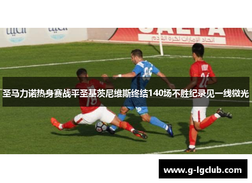圣马力诺热身赛战平圣基茨尼维斯终结140场不胜纪录见一线微光