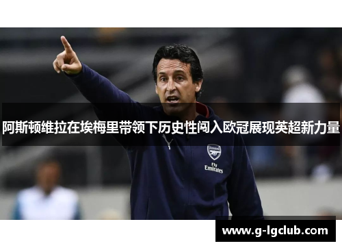 阿斯顿维拉在埃梅里带领下历史性闯入欧冠展现英超新力量