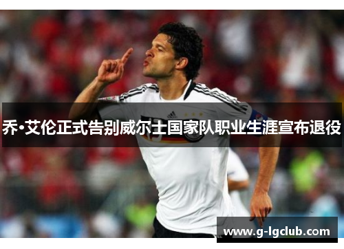 乔·艾伦正式告别威尔士国家队职业生涯宣布退役