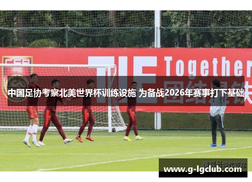 中国足协考察北美世界杯训练设施 为备战2026年赛事打下基础