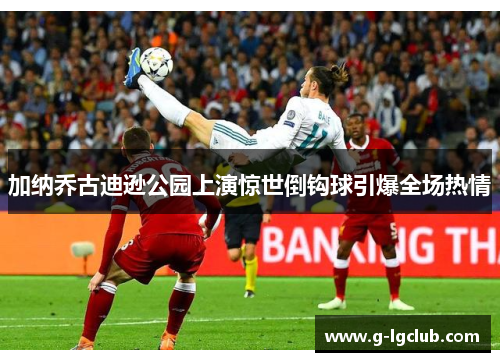 加纳乔古迪逊公园上演惊世倒钩球引爆全场热情