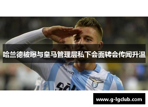 哈兰德被曝与皇马管理层私下会面转会传闻升温 哈兰德被曝与皇马管理层私下会面转会传闻升温