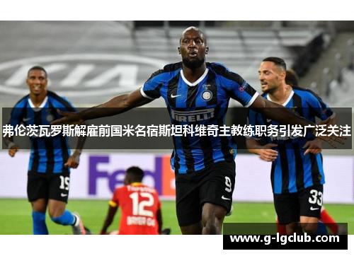 弗伦茨瓦罗斯解雇前国米名宿斯坦科维奇主教练职务引发广泛关注