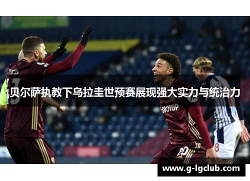 贝尔萨执教下乌拉圭世预赛展现强大实力与统治力 贝尔萨执教下乌拉圭世预赛展现强大实力与统治力