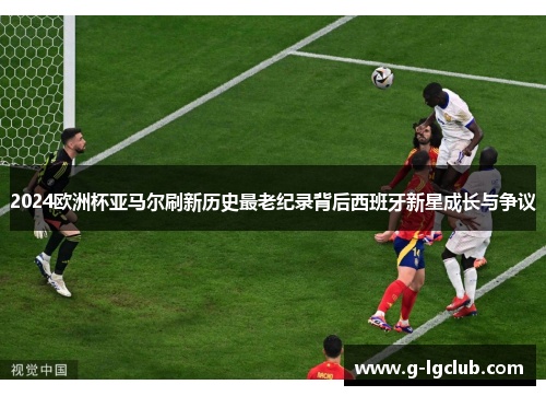 2024欧洲杯亚马尔刷新历史最老纪录背后西班牙新星成长与争议